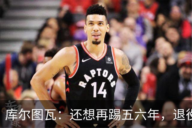 库尔图瓦：还想再踢五六年，退役后不想当主教练因为这让人老得快